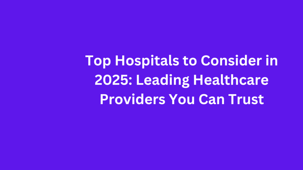 Top Hospitals to Consider in 2025 Leading Healthcare Providers You Can Trust